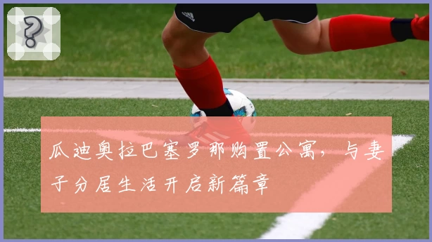 瓜迪奥拉巴塞罗那购置公寓，与妻子分居生活开启新篇章