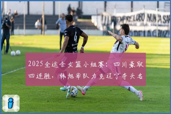 2025全运会女篮小组赛：四川豪取四连胜，韩旭率队力克辽宁夺头名