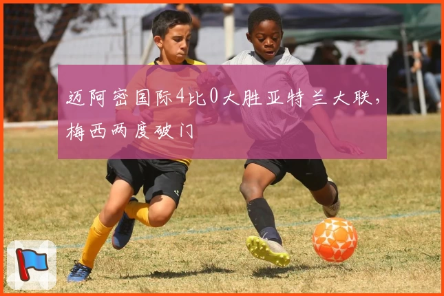 迈阿密国际4比0大胜亚特兰大联,梅西两度破门