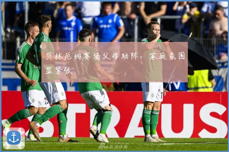 贝林厄姆赛场父母助阵，家庭氛围显紧张