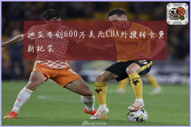 迪亚洛创600万美元CBA外援转会费新纪录