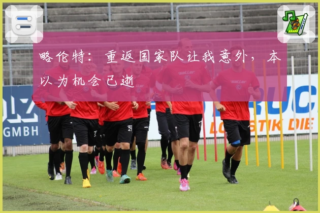 略伦特：重返国家队让我意外，本以为机会已逝