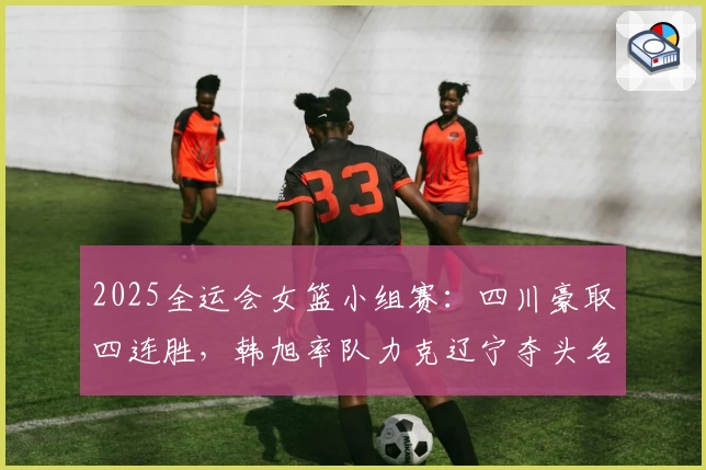 2025全运会女篮小组赛：四川豪取四连胜，韩旭率队力克辽宁夺头名