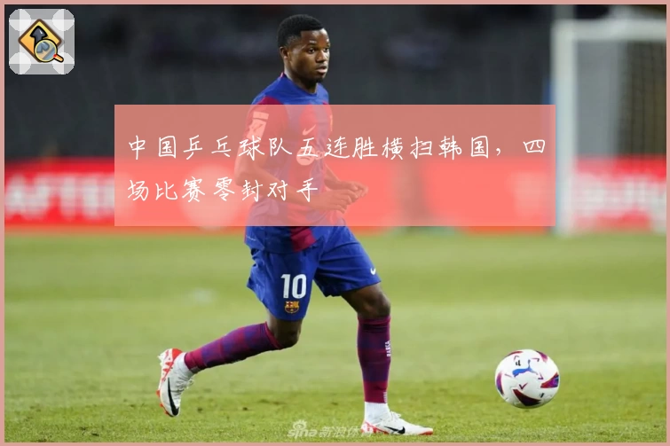 中国乒乓球队五连胜横扫韩国，四场比赛零封对手