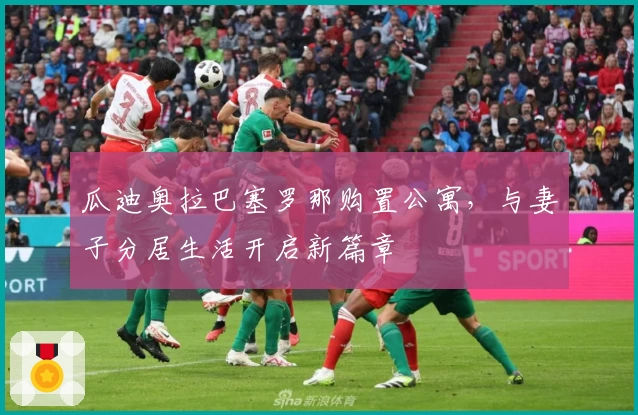 瓜迪奥拉巴塞罗那购置公寓，与妻子分居生活开启新篇章