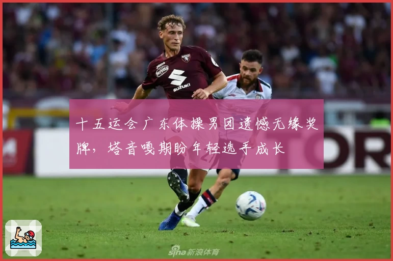 十五运会广东体操男团遗憾无缘奖牌，塔音嘎期盼年轻选手成长