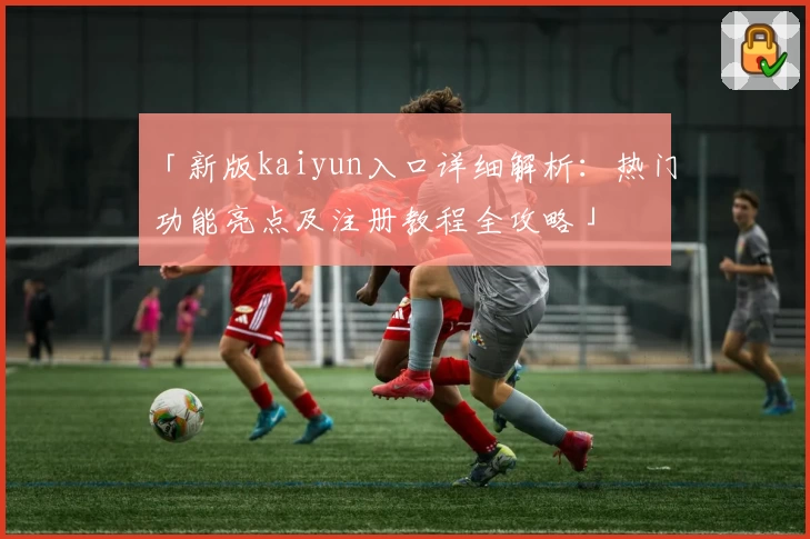 「新版kaiyun入口详细解析：热门功能亮点及注册教程全攻略」