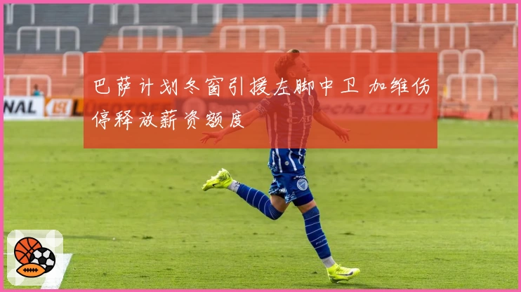 巴萨计划冬窗引援左脚中卫 加维伤停释放薪资额度