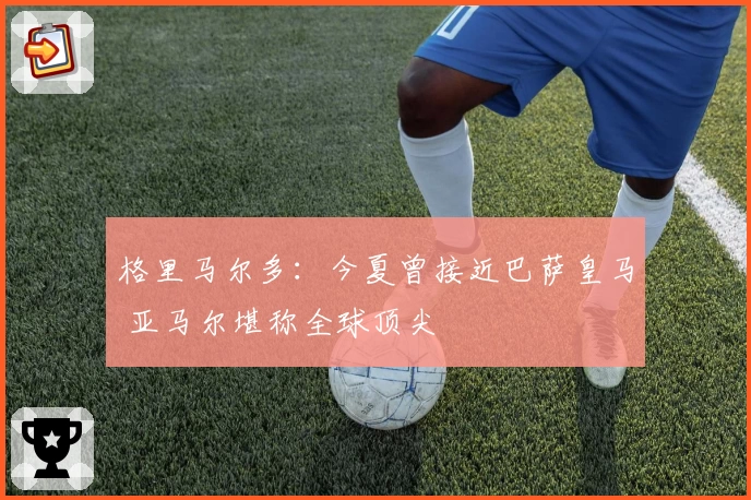 格里马尔多：今夏曾接近巴萨皇马 亚马尔堪称全球顶尖