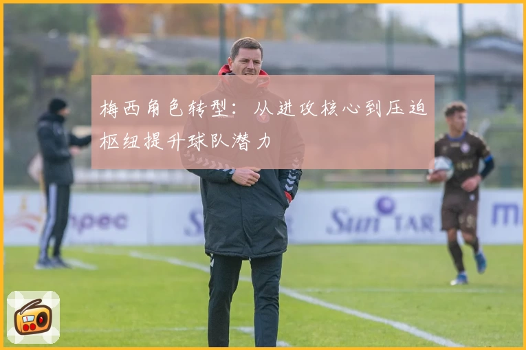 梅西角色转型：从进攻核心到压迫枢纽提升球队潜力
