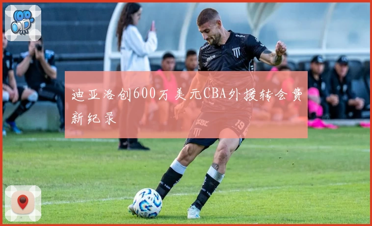 迪亚洛创600万美元CBA外援转会费新纪录