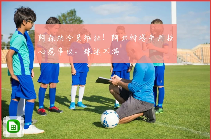 阿森纳冷负维拉！阿尔特塔弃用核心惹争议，球迷不满