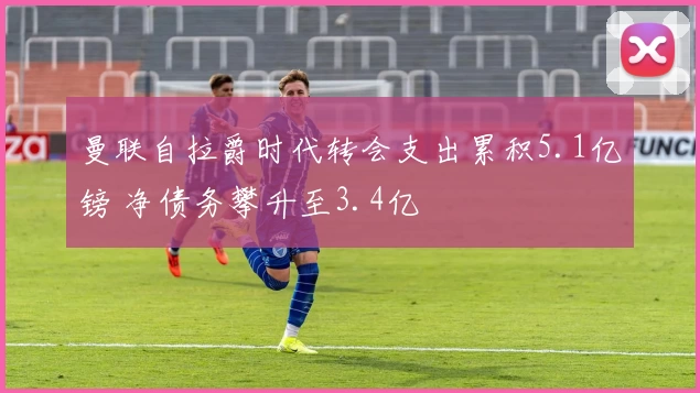 曼联自拉爵时代转会支出累积5.1亿镑 净债务攀升至3.4亿